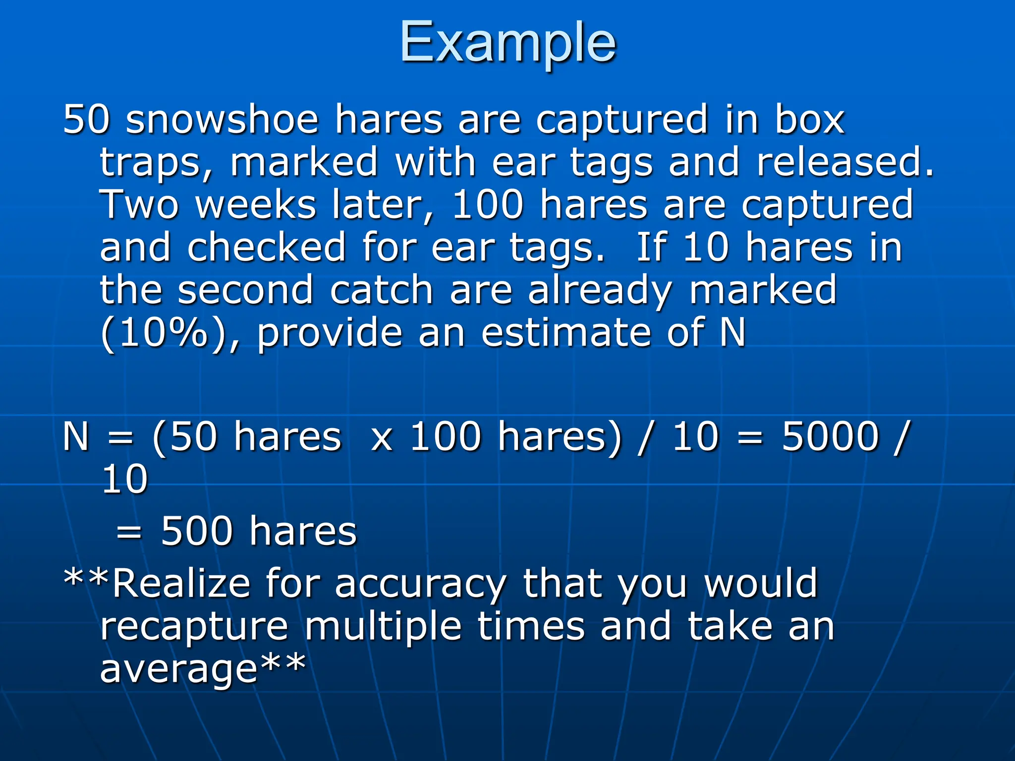 Example
50 snowshoe hares are captured in box
traps, marked with ear tags and released.
Two weeks later, 100 hares are captured
and checked for ear tags. If 10 hares in
the second catch are already marked
(10%), provide an estimate of N
N = (50 hares x 100 hares) / 10 = 5000 /
10
= 500 hares
**Realize for accuracy that you would
recapture multiple times and take an
average**
 