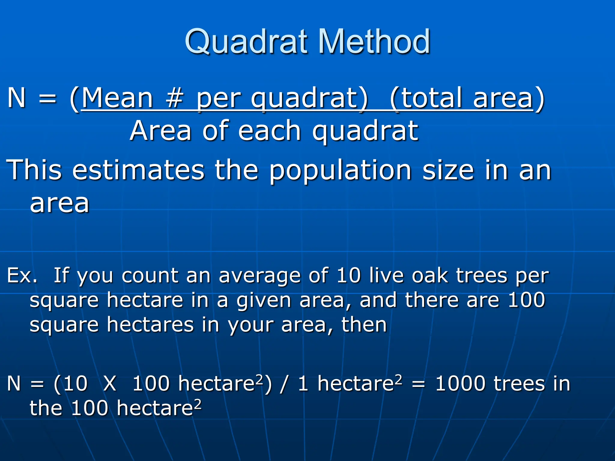 Quadrat Method
N = (Mean # per quadrat) (total area)
Area of each quadrat
This estimates the population size in an
area
Ex. If you count an average of 10 live oak trees per
square hectare in a given area, and there are 100
square hectares in your area, then
N = (10 X 100 hectare2) / 1 hectare2 = 1000 trees in
the 100 hectare2
 