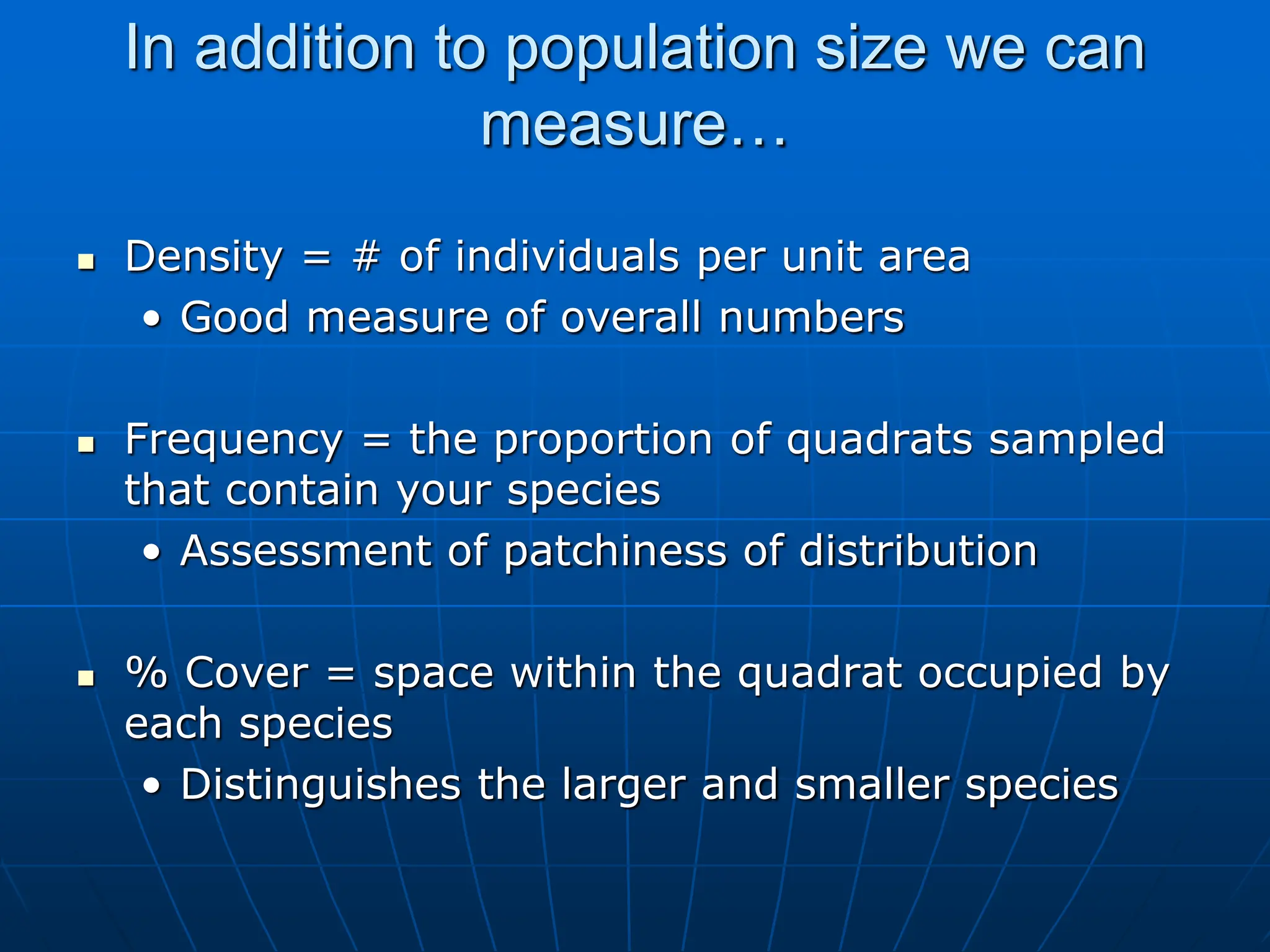 In addition to population size we can
measure…
 Density = # of individuals per unit area
• Good measure of overall numbers
 Frequency = the proportion of quadrats sampled
that contain your species
• Assessment of patchiness of distribution
 % Cover = space within the quadrat occupied by
each species
• Distinguishes the larger and smaller species
 