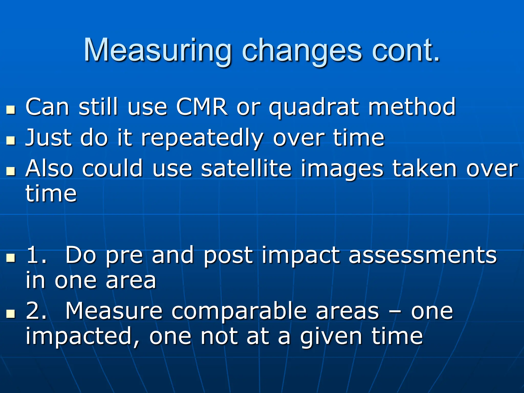 Measuring changes cont.
 Can still use CMR or quadrat method
 Just do it repeatedly over time
 Also could use satellite images taken over
time
 1. Do pre and post impact assessments
in one area
 2. Measure comparable areas – one
impacted, one not at a given time
 