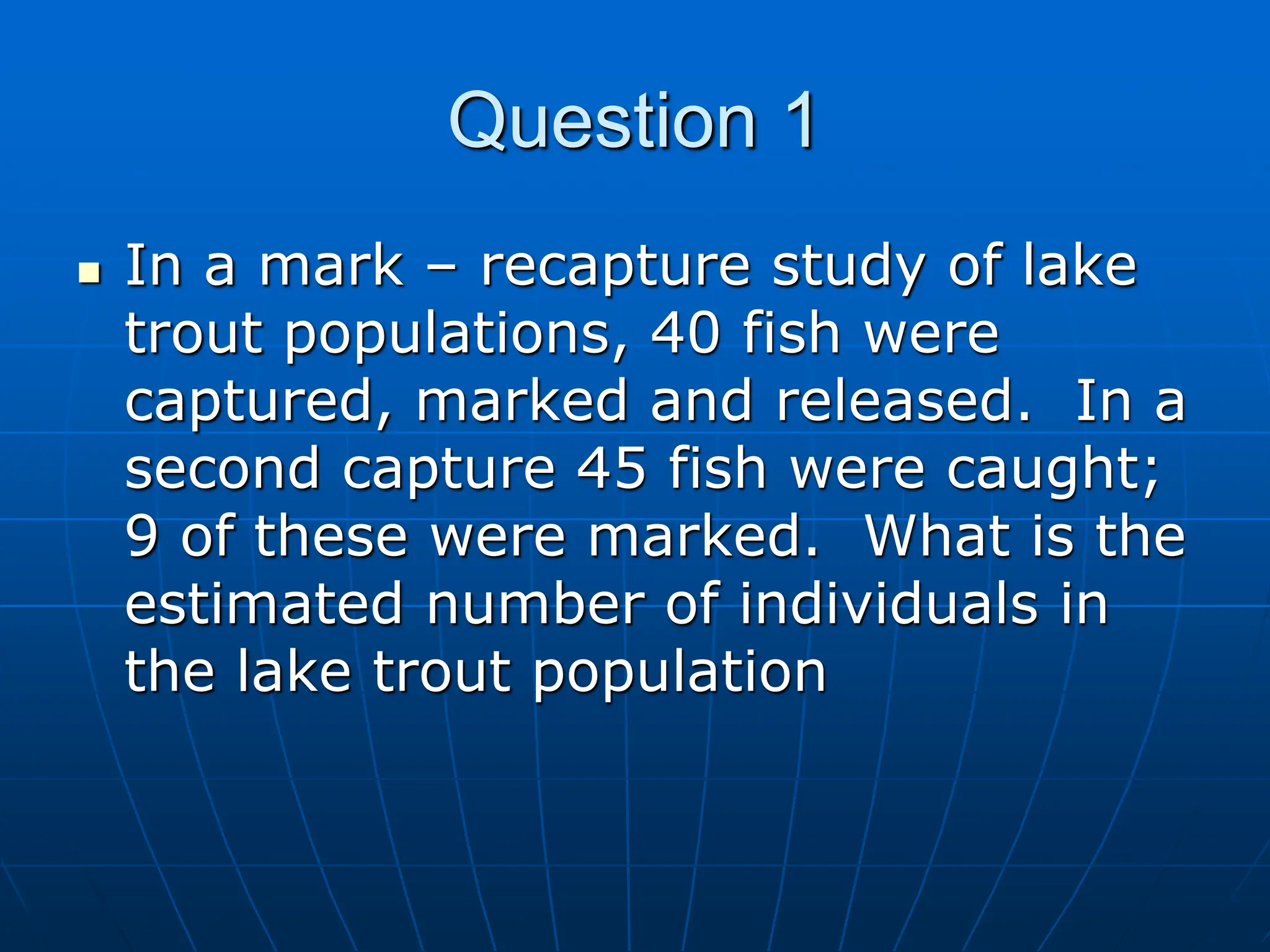  In a mark – recapture study of lake
trout populations, 40 fish were
captured, marked and released. In a
second capture 45 fish were caught;
9 of these were marked. What is the
estimated number of individuals in
the lake trout population
Question 1
 