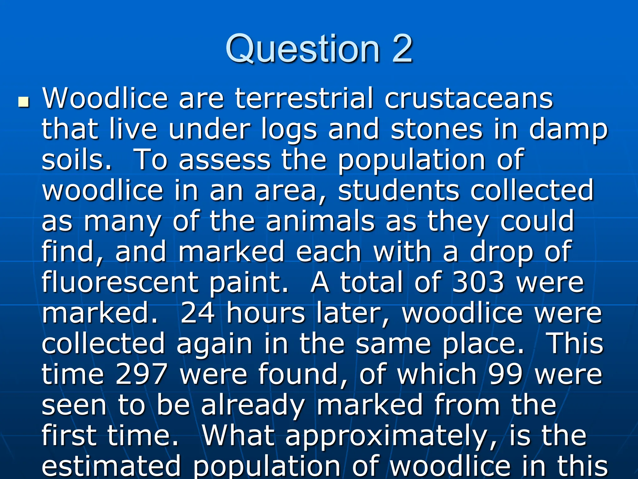 Question 2
 Woodlice are terrestrial crustaceans
that live under logs and stones in damp
soils. To assess the population of
woodlice in an area, students collected
as many of the animals as they could
find, and marked each with a drop of
fluorescent paint. A total of 303 were
marked. 24 hours later, woodlice were
collected again in the same place. This
time 297 were found, of which 99 were
seen to be already marked from the
first time. What approximately, is the
estimated population of woodlice in this
 