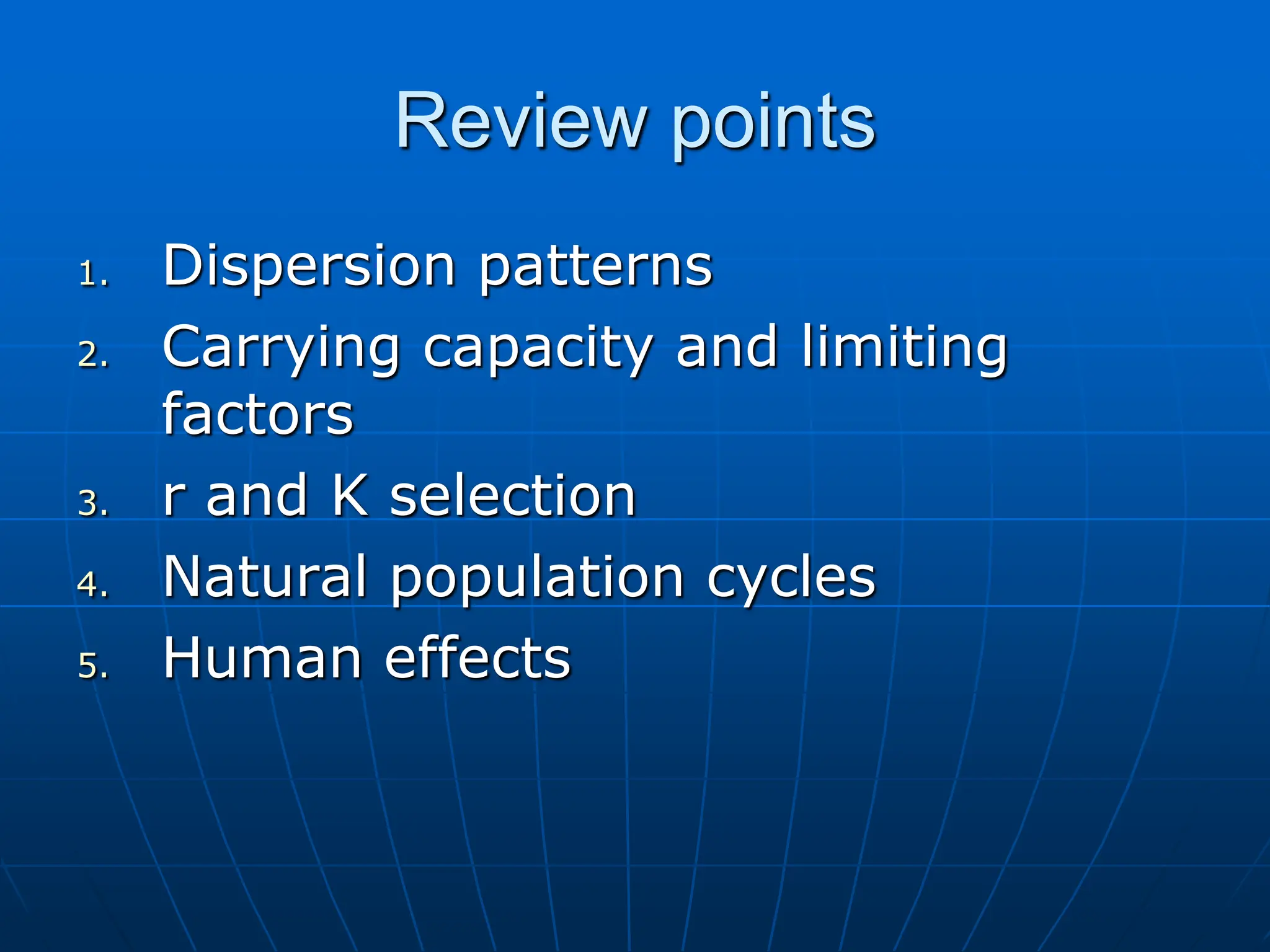 Review points
1. Dispersion patterns
2. Carrying capacity and limiting
factors
3. r and K selection
4. Natural population cycles
5. Human effects
 