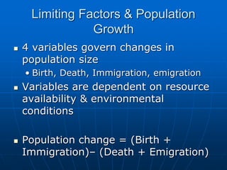 Limiting Factors & Population
Growth
 4 variables govern changes in
population size
• Birth, Death, Immigration, emigration
 Variables are dependent on resource
availability & environmental
conditions
 Population change = (Birth +
Immigration)– (Death + Emigration)
 