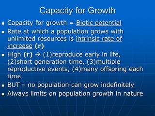 Capacity for Growth
 Capacity for growth = Biotic potential
 Rate at which a population grows with
unlimited resources is intrinsic rate of
increase (r)
 High (r)  (1)reproduce early in life,
(2)short generation time, (3)multiple
reproductive events, (4)many offspring each
time
 BUT – no population can grow indefinitely
 Always limits on population growth in nature
 