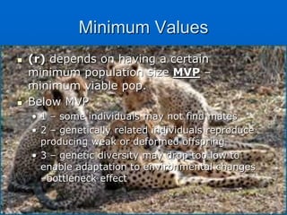 Minimum Values
 (r) depends on having a certain
minimum population size MVP –
minimum viable pop.
 Below MVP
• 1 – some individuals may not find mates
• 2 – genetically related individuals reproduce
producing weak or deformed offspring
• 3 – genetic diversity may drop too low to
enable adaptation to environmental changes
–bottleneck effect
 