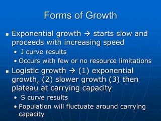 Forms of Growth
 Exponential growth  starts slow and
proceeds with increasing speed
• J curve results
• Occurs with few or no resource limitations
 Logistic growth  (1) exponential
growth, (2) slower growth (3) then
plateau at carrying capacity
• S curve results
• Population will fluctuate around carrying
capacity
 
