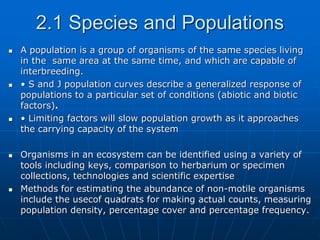 2.1 Species and Populations
 A population is a group of organisms of the same species living
in the same area at the same time, and which are capable of
interbreeding.
 • S and J population curves describe a generalized response of
populations to a particular set of conditions (abiotic and biotic
factors).
 • Limiting factors will slow population growth as it approaches
the carrying capacity of the system
 Organisms in an ecosystem can be identified using a variety of
tools including keys, comparison to herbarium or specimen
collections, technologies and scientific expertise
 Methods for estimating the abundance of non-motile organisms
include the usecof quadrats for making actual counts, measuring
population density, percentage cover and percentage frequency.
 
