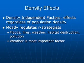 Density Effects
 Density Independent Factors: effects
regardless of population density
 Mostly regulates r-strategists
• Floods, fires, weather, habitat destruction,
pollution
• Weather is most important factor
 