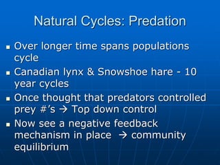 Natural Cycles: Predation
 Over longer time spans populations
cycle
 Canadian lynx & Snowshoe hare - 10
year cycles
 Once thought that predators controlled
prey #’s  Top down control
 Now see a negative feedback
mechanism in place  community
equilibrium
 