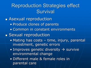 Reproduction Strategies effect
Survival
 Asexual reproduction
• Produce clones of parents
• Common in constant environments
 Sexual reproduction
• Mating has costs – time, injury, parental
investment, genetic errors
• Improves genetic diversity  survive
environmental change
• Different male & female roles in
parental care
 