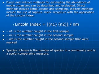  Direct and indirect methods for estimating the abundance of
motile organisms can be described and evaluated. Direct
methods include actual counts and sampling. Indirect methods
include the use of capture–mark–recapture with the application
of the Lincoln index.
 Lincoln Index = [(n1) (n2)] / nm
 – n1 is the number caught in the first sample
 – n2 is the number caught in the second sample
 – nm is the number caught in the second sample that were
marked
 Species richness is the number of species in a community and is
a useful comparative measure.
 