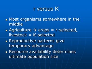 r versus K
 Most organisms somewhere in the
middle
 Agriculture  crops = r-selected,
livestock = K-selected
 Reproductive patterns give
temporary advantage
 Resource availability determines
ultimate population size
 