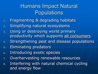 Humans Impact Natural
Populations
1. Fragmenting & degrading habitats
2. Simplifying natural ecosystems
3. Using or destroying world primary
productivity which supports all consumers
4. Strengthening pest and disease populations
5. Eliminating predators
6. Introducing exotic species
7. Overharvesting renewable resources
8. Interfering with natural chemical cycling
and energy flow
 