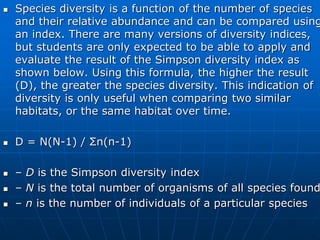  Species diversity is a function of the number of species
and their relative abundance and can be compared using
an index. There are many versions of diversity indices,
but students are only expected to be able to apply and
evaluate the result of the Simpson diversity index as
shown below. Using this formula, the higher the result
(D), the greater the species diversity. This indication of
diversity is only useful when comparing two similar
habitats, or the same habitat over time.
 D = N(N-1) / Σn(n-1)
 – D is the Simpson diversity index
 – N is the total number of organisms of all species found
 – n is the number of individuals of a particular species
 