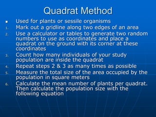 Quadrat Method
 Used for plants or sessile organisms
1. Mark out a gridline along two edges of an area
2. Use a calculator or tables to generate two random
numbers to use as coordinates and place a
quadrat on the ground with its corner at these
coordinates
3. Count how many individuals of your study
population are inside the quadrat
4. Repeat steps 2 & 3 as many times as possible
5. Measure the total size of the area occupied by the
population in square meters
6. Calculate the mean number of plants per quadrat.
Then calculate the population size with the
following equation
 