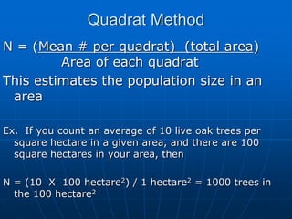 Quadrat Method
N = (Mean # per quadrat) (total area)
Area of each quadrat
This estimates the population size in an
area
Ex. If you count an average of 10 live oak trees per
square hectare in a given area, and there are 100
square hectares in your area, then
N = (10 X 100 hectare2) / 1 hectare2 = 1000 trees in
the 100 hectare2
 