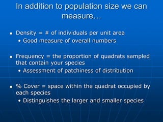 In addition to population size we can
measure…
 Density = # of individuals per unit area
• Good measure of overall numbers
 Frequency = the proportion of quadrats sampled
that contain your species
• Assessment of patchiness of distribution
 % Cover = space within the quadrat occupied by
each species
• Distinguishes the larger and smaller species
 