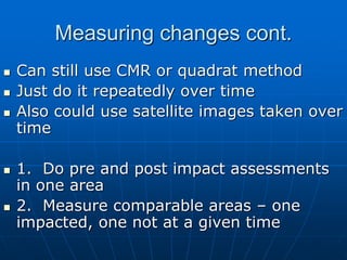 Measuring changes cont.
 Can still use CMR or quadrat method
 Just do it repeatedly over time
 Also could use satellite images taken over
time
 1. Do pre and post impact assessments
in one area
 2. Measure comparable areas – one
impacted, one not at a given time
 