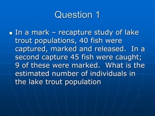  In a mark – recapture study of lake
trout populations, 40 fish were
captured, marked and released. In a
second capture 45 fish were caught;
9 of these were marked. What is the
estimated number of individuals in
the lake trout population
Question 1
 