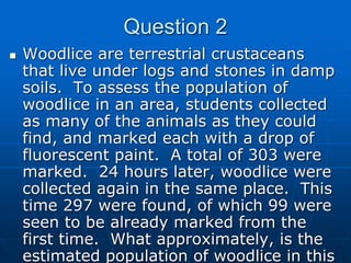 Question 2
 Woodlice are terrestrial crustaceans
that live under logs and stones in damp
soils. To assess the population of
woodlice in an area, students collected
as many of the animals as they could
find, and marked each with a drop of
fluorescent paint. A total of 303 were
marked. 24 hours later, woodlice were
collected again in the same place. This
time 297 were found, of which 99 were
seen to be already marked from the
first time. What approximately, is the
estimated population of woodlice in this
 