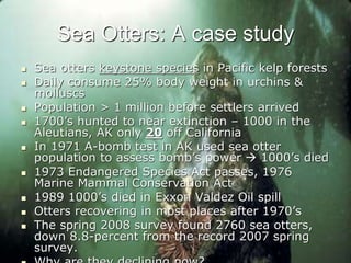 Sea Otters: A case study
 Sea otters keystone species in Pacific kelp forests
 Daily consume 25% body weight in urchins &
molluscs
 Population > 1 million before settlers arrived
 1700’s hunted to near extinction – 1000 in the
Aleutians, AK only 20 off California
 In 1971 A-bomb test in AK used sea otter
population to assess bomb’s power  1000’s died
 1973 Endangered Species Act passes, 1976
Marine Mammal Conservation Act
 1989 1000’s died in Exxon Valdez Oil spill
 Otters recovering in most places after 1970’s
 The spring 2008 survey found 2760 sea otters,
down 8.8-percent from the record 2007 spring
survey.
 