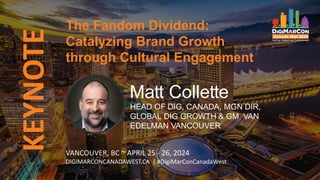 KEYNOTE
VANCOUVER, BC ~ APRIL 25 - 26, 2024
DIGIMARCONCANADAWEST.CA | #DigiMarConCanadaWest
The Fandom Dividend:
Catalyzing Brand Growth
through Cultural Engagement
Matt Collette
HEAD OF DIG, CANADA, MGN DIR,
GLOBAL DIG GROWTH & GM, VAN
EDELMAN VANCOUVER
 
