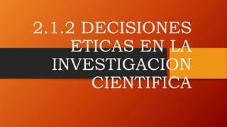 2.1.2 DECISIONES
ETICAS EN LA
INVESTIGACION
CIENTIFICA
 