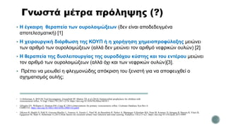  Η έγκαιρη θεραπεία των ουρολοιμώξεων (δεν είναι αποδεδειγμένα
αποτελεσματική) [1]
 Η χειρουργική διόρθωση της ΚΟΥΠ ή η χορήγηση χημειοπροφύλαξης μειώνει
των αριθμό των ουρολοιμώξεων (αλλά δεν μειώνει τον αριθμό νεφρικών ουλών) [2]
 Η θεραπεία της δυσλειτουργίας της ουροδόχου κύστης και του εντέρου μειώνει
τον αριθμό των ουρολοιμώξεων (αλλά όχι και των νεφρικών ουλών)[3].
 Πρέπει να μειωθεί η φλεγμονώδης απόκριση του ξενιστή για να αποφευχθεί ο
σχηματισμός ουλής;
 1) Hoberman A, RIVUR Trial Investigators, Greenfield SP, Mattoo TK et al (2014) Antimicrobial prophylaxis for children with
vesicoureteral reflux. N Engl J Med 370:2367–2376. https://doi.org/10.1056/NEJMoa1401811
 2)Nagler EV, Williams G, Hodson EM, Craig JC (2011) Interventions for primary vesicoureteric reflux. Cochrane Database Syst Rev 6:
CD001532. https://doi.org/10.1002/14651858.CD001532.pub4
 3)Keren R, Shaikh N, Pohl H, Gravens-Mueller L, Ivanova A, Zaoutis L, Patel M, de Berardinis R, Parker A, Bhatnagar S,Haralam MA, Pope M, Kearney D, Sprague B, Barrera R, Viteri B,
Egigueron M, Shah N, Hoberman A (2015) Risk factors for recurrent urinary tract infection and renal scarring. Pediatrics 136:e13–e21. https://doi.org/10.1542/peds.2015-0409
 