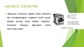 MAGNETIC CONTACTOR
 Kegunaan Contactor adalah untuk memutus
dan menghubungkan rangkaian listrik sesuai
dengan prinsip kerja induksi magnetic.
Contactor biasanya digunakan untuk
start/stop motor.
 