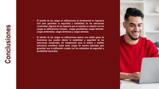 Conclusiones
• El estudio de las cargas en edificaciones es fundamental en ingeniería
civil para garantizar la seguridad y estabilidad de las estructuras
construidas. Algunos de los aspectos que se estudian en relación con las
cargas en edificaciones incluyen: cargas gravitatorias, cargas laterales,
cargas ambientales, cargas dinámicas y cargas sísmicas.
• El estudio de las cargas en edificaciones abarca una amplia gama de
fenómenos que pueden afectar la estabilidad y seguridad de las
estructuras construidas. Es fundamental para el diseño y análisis
estructural considerar todas estas cargas de manera adecuada para
garantizar que la edificación cumpla con los estándares de seguridad y
durabilidad requeridos.
 