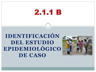 IDENTIFICACIÓN
DEL ESTUDIO
EPIDEMIOLÓGICO
DE CASO
2.1.1 B
 