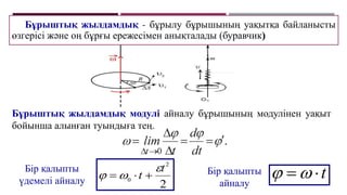 Бұрыштық жылдамдық - бұрылу бұрышының уақытқа байланысты
өзгерісі және оң бұрғы ережесімен анықталады (буравчик)
Бұрыштық жылдамдық модулі айналу бұрышының модулінен уақыт
бойынша алынған туындыға тең.
Бір қалыпты
айналу
t



Бір қалыпты
үдемелі айналу 2
2
0
t
t


 


 