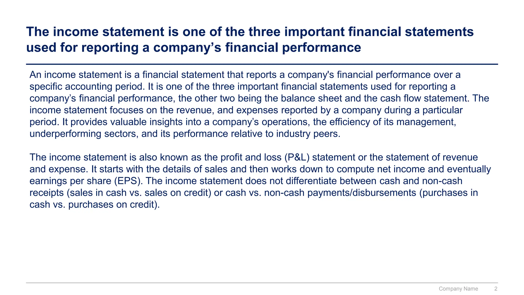 The income statement is one of the three important financial statements
used for reporting a company’s financial performance
An income statement is a financial statement that reports a company's financial performance over a
specific accounting period. It is one of the three important financial statements used for reporting a
company’s financial performance, the other two being the balance sheet and the cash flow statement. The
income statement focuses on the revenue, and expenses reported by a company during a particular
period. It provides valuable insights into a company’s operations, the efficiency of its management,
underperforming sectors, and its performance relative to industry peers.
The income statement is also known as the profit and loss (P&L) statement or the statement of revenue
and expense. It starts with the details of sales and then works down to compute net income and eventually
earnings per share (EPS). The income statement does not differentiate between cash and non-cash
receipts (sales in cash vs. sales on credit) or cash vs. non-cash payments/disbursements (purchases in
cash vs. purchases on credit).
Company Name 2
 