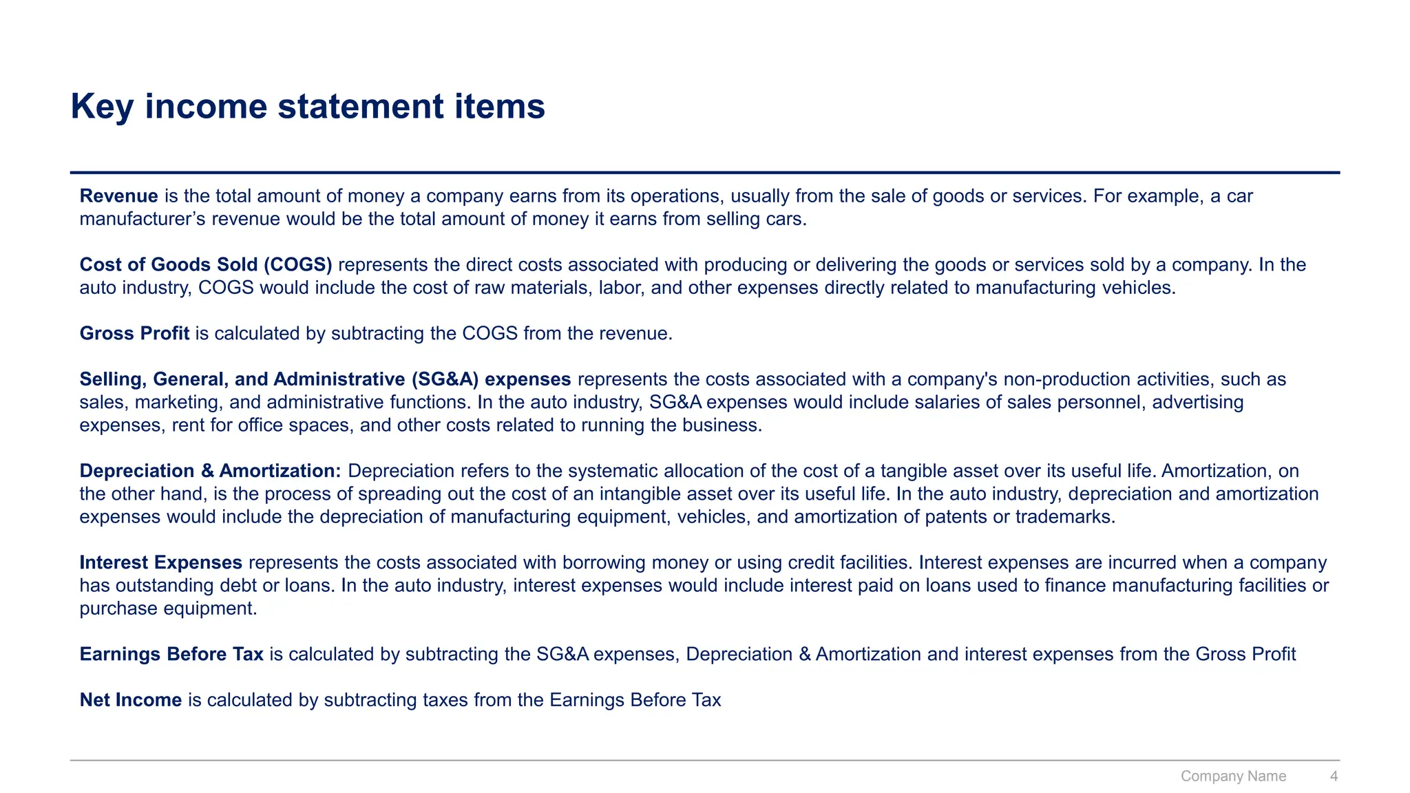 Key income statement items
Revenue is the total amount of money a company earns from its operations, usually from the sale of goods or services. For example, a car
manufacturer’s revenue would be the total amount of money it earns from selling cars.
Cost of Goods Sold (COGS) represents the direct costs associated with producing or delivering the goods or services sold by a company. In the
auto industry, COGS would include the cost of raw materials, labor, and other expenses directly related to manufacturing vehicles.
Gross Profit is calculated by subtracting the COGS from the revenue.
Selling, General, and Administrative (SG&A) expenses represents the costs associated with a company's non-production activities, such as
sales, marketing, and administrative functions. In the auto industry, SG&A expenses would include salaries of sales personnel, advertising
expenses, rent for office spaces, and other costs related to running the business.
Depreciation & Amortization: Depreciation refers to the systematic allocation of the cost of a tangible asset over its useful life. Amortization, on
the other hand, is the process of spreading out the cost of an intangible asset over its useful life. In the auto industry, depreciation and amortization
expenses would include the depreciation of manufacturing equipment, vehicles, and amortization of patents or trademarks.
Interest Expenses represents the costs associated with borrowing money or using credit facilities. Interest expenses are incurred when a company
has outstanding debt or loans. In the auto industry, interest expenses would include interest paid on loans used to finance manufacturing facilities or
purchase equipment.
Earnings Before Tax is calculated by subtracting the SG&A expenses, Depreciation & Amortization and interest expenses from the Gross Profit
Net Income is calculated by subtracting taxes from the Earnings Before Tax
Company Name 4
 