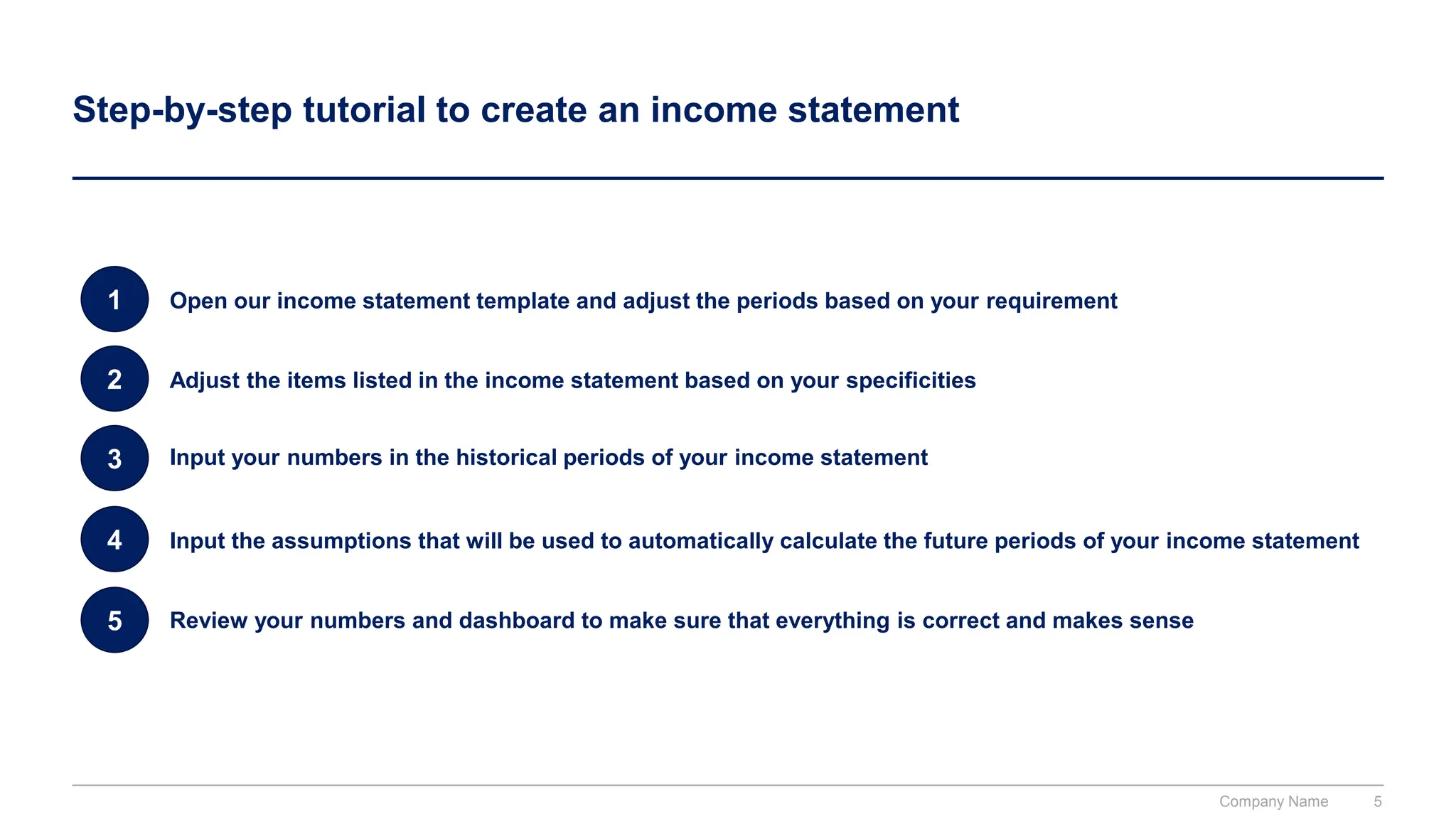 Step-by-step tutorial to create an income statement
1 Open our income statement template and adjust the periods based on your requirement
2 Adjust the items listed in the income statement based on your specificities
3 Input your numbers in the historical periods of your income statement
4 Input the assumptions that will be used to automatically calculate the future periods of your income statement
5 Review your numbers and dashboard to make sure that everything is correct and makes sense
Company Name 5
 