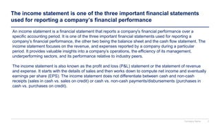 The income statement is one of the three important financial statements
used for reporting a company’s financial performance
An income statement is a financial statement that reports a company's financial performance over a
specific accounting period. It is one of the three important financial statements used for reporting a
company’s financial performance, the other two being the balance sheet and the cash flow statement. The
income statement focuses on the revenue, and expenses reported by a company during a particular
period. It provides valuable insights into a company’s operations, the efficiency of its management,
underperforming sectors, and its performance relative to industry peers.
The income statement is also known as the profit and loss (P&L) statement or the statement of revenue
and expense. It starts with the details of sales and then works down to compute net income and eventually
earnings per share (EPS). The income statement does not differentiate between cash and non-cash
receipts (sales in cash vs. sales on credit) or cash vs. non-cash payments/disbursements (purchases in
cash vs. purchases on credit).
Company Name 2
 