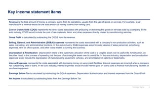Key income statement items
Revenue is the total amount of money a company earns from its operations, usually from the sale of goods or services. For example, a car
manufacturer’s revenue would be the total amount of money it earns from selling cars.
Cost of Goods Sold (COGS) represents the direct costs associated with producing or delivering the goods or services sold by a company. In the
auto industry, COGS would include the cost of raw materials, labor, and other expenses directly related to manufacturing vehicles.
Gross Profit is calculated by subtracting the COGS from the revenue.
Selling, General, and Administrative (SG&A) expenses represents the costs associated with a company's non-production activities, such as
sales, marketing, and administrative functions. In the auto industry, SG&A expenses would include salaries of sales personnel, advertising
expenses, rent for office spaces, and other costs related to running the business.
Depreciation & Amortization: Depreciation refers to the systematic allocation of the cost of a tangible asset over its useful life. Amortization, on
the other hand, is the process of spreading out the cost of an intangible asset over its useful life. In the auto industry, depreciation and amortization
expenses would include the depreciation of manufacturing equipment, vehicles, and amortization of patents or trademarks.
Interest Expenses represents the costs associated with borrowing money or using credit facilities. Interest expenses are incurred when a company
has outstanding debt or loans. In the auto industry, interest expenses would include interest paid on loans used to finance manufacturing facilities or
purchase equipment.
Earnings Before Tax is calculated by subtracting the SG&A expenses, Depreciation & Amortization and interest expenses from the Gross Profit
Net Income is calculated by subtracting taxes from the Earnings Before Tax
Company Name 4
 