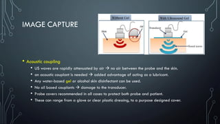 IMAGE CAPTURE
• Acoustic coupling
• US waves are rapidly attenuated by air → no air between the probe and the skin.
• an acoustic couplant is needed → added advantage of acting as a lubricant.
• Any water-based gel or alcohol skin disinfectant can be used.
• No oil based couplants → damage to the transducer.
• Probe covers recommended in all cases to protect both probe and patient.
• These can range from a glove or clear plastic dressing, to a purpose designed cover.
 