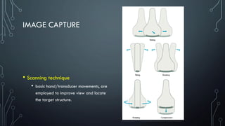 IMAGE CAPTURE
• Scanning technique
• basic hand/transducer movements, are
employed to improve view and locate
the target structure.
 