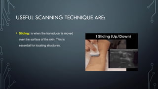 USEFUL SCANNING TECHNIQUE ARE:
• Sliding: is when the transducer is moved
over the surface of the skin. This is
essential for locating structures.
 