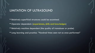 LIMITATION OF ULTRASOUND
• Relatively superficial structures could be examined.
• Operator dependent. (experiences, skills and knowledges)
• Relatively machine dependent (the quality of transducer or probe)
• Long learning and practice. ‘’Hundred times seen not as once performed’’
 