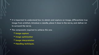 • It is important to understand how to obtain and capture an image, differentiate true
image from artefact, introduce a needle, place it close to the nerve, and deliver LA
to surround the nerve.
• The components required to achieve this are:
• Image capture
• Image optimization
• Image interpretation
• Needling techniques.
 