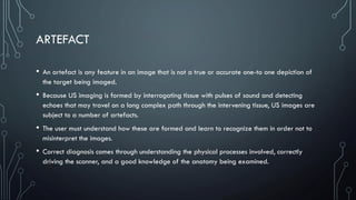 ARTEFACT
• An artefact is any feature in an image that is not a true or accurate one-to one depiction of
the target being imaged.
• Because US imaging is formed by interrogating tissue with pulses of sound and detecting
echoes that may travel on a long complex path through the intervening tissue, US images are
subject to a number of artefacts.
• The user must understand how these are formed and learn to recognize them in order not to
misinterpret the images.
• Correct diagnosis comes through understanding the physical processes involved, correctly
driving the scanner, and a good knowledge of the anatomy being examined.
 