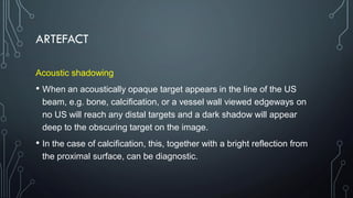 ARTEFACT
Acoustic shadowing
• When an acoustically opaque target appears in the line of the US
beam, e.g. bone, calcification, or a vessel wall viewed edgeways on
no US will reach any distal targets and a dark shadow will appear
deep to the obscuring target on the image.
• In the case of calcification, this, together with a bright reflection from
the proximal surface, can be diagnostic.
 