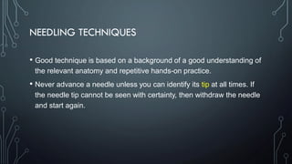 NEEDLING TECHNIQUES
• Good technique is based on a background of a good understanding of
the relevant anatomy and repetitive hands-on practice.
• Never advance a needle unless you can identify its tip at all times. If
the needle tip cannot be seen with certainty, then withdraw the needle
and start again.
 