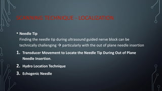 SCANNING TECHNIQUE - LOCALIZATION
• Needle Tip
Finding the needle tip during ultrasound guided nerve block can be
technically challenging → particularly with the out of plane needle insertion
1. Transducer Movement to Locate the Needle Tip During Out of Plane
Needle Insertion.
2. Hydro Location Technique
3. Echogenic Needle
 