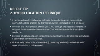 NEEDLE TIP
2. HYDRO LOCATION TECHNIQUE
• It can be technically challenging to locate the needle tip when the needle is
inserted at a steep angle (> 45 degrees) and when the target is > 4-5 cm deep.
• Injection of a small amount of fluid (0.5-1 mL) through the needle will create an
image of tissue expansion on ultrasound. This will indicate the location of the
needle tip.
• Dextrose 5% solution (a non conducting medium) is injected if electrical stimulation
is desired for nerve confirmation.
• Alternatively, saline or local anesthetic (conducting medium) can be injected if
nerve stimulation is not required.
 