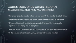 GOLDEN RULES OF US-GUIDED REGIONAL
ANAESTHESIA AND PAIN MANAGEMENT
• Never advance the needle unless you can identify the needle tip at all times.
• Never deliberately contact the nerve. Place the needle next to the nerve.
• Observe injection. If unable to see spread of LA consider intravascular
injection or needle tip not in scan plane.
• Injection should be resistance free and painless. If not, stop, reposition needle.
• If the nerve swells on injection, stop, consider intraneural injection.
 