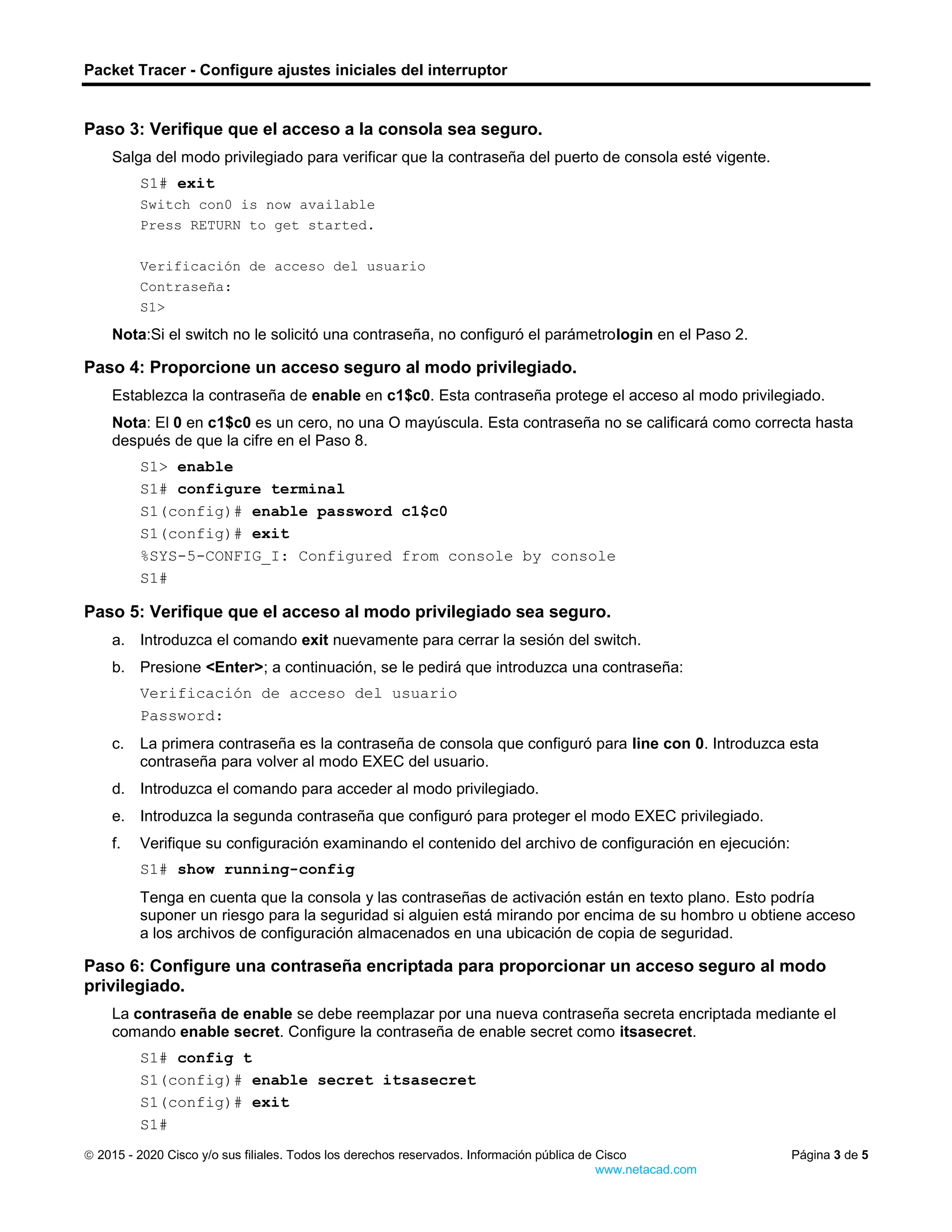 Packet Tracer - Configure ajustes iniciales del interruptor
 2015 - 2020 Cisco y/o sus filiales. Todos los derechos reservados. Información pública de Cisco Página 3 de 5
www.netacad.com
Paso 3: Verifique que el acceso a la consola sea seguro.
Salga del modo privilegiado para verificar que la contraseña del puerto de consola esté vigente.
S1# exit
Switch con0 is now available
Press RETURN to get started.
Verificación de acceso del usuario
Contraseña:
S1>
Nota:Si el switch no le solicitó una contraseña, no configuró el parámetrologin en el Paso 2.
Paso 4: Proporcione un acceso seguro al modo privilegiado.
Establezca la contraseña de enable en c1$c0. Esta contraseña protege el acceso al modo privilegiado.
Nota: El 0 en c1$c0 es un cero, no una O mayúscula. Esta contraseña no se calificará como correcta hasta
después de que la cifre en el Paso 8.
S1> enable
S1# configure terminal
S1(config)# enable password c1$c0
S1(config)# exit
%SYS-5-CONFIG_I: Configured from console by console
S1#
Paso 5: Verifique que el acceso al modo privilegiado sea seguro.
a. Introduzca el comando exit nuevamente para cerrar la sesión del switch.
b. Presione <Enter>; a continuación, se le pedirá que introduzca una contraseña:
Verificación de acceso del usuario
Password:
c. La primera contraseña es la contraseña de consola que configuró para line con 0. Introduzca esta
contraseña para volver al modo EXEC del usuario.
d. Introduzca el comando para acceder al modo privilegiado.
e. Introduzca la segunda contraseña que configuró para proteger el modo EXEC privilegiado.
f. Verifique su configuración examinando el contenido del archivo de configuración en ejecución:
S1# show running-config
Tenga en cuenta que la consola y las contraseñas de activación están en texto plano. Esto podría
suponer un riesgo para la seguridad si alguien está mirando por encima de su hombro u obtiene acceso
a los archivos de configuración almacenados en una ubicación de copia de seguridad.
Paso 6: Configure una contraseña encriptada para proporcionar un acceso seguro al modo
privilegiado.
La contraseña de enable se debe reemplazar por una nueva contraseña secreta encriptada mediante el
comando enable secret. Configure la contraseña de enable secret como itsasecret.
S1# config t
S1(config)# enable secret itsasecret
S1(config)# exit
S1#
 